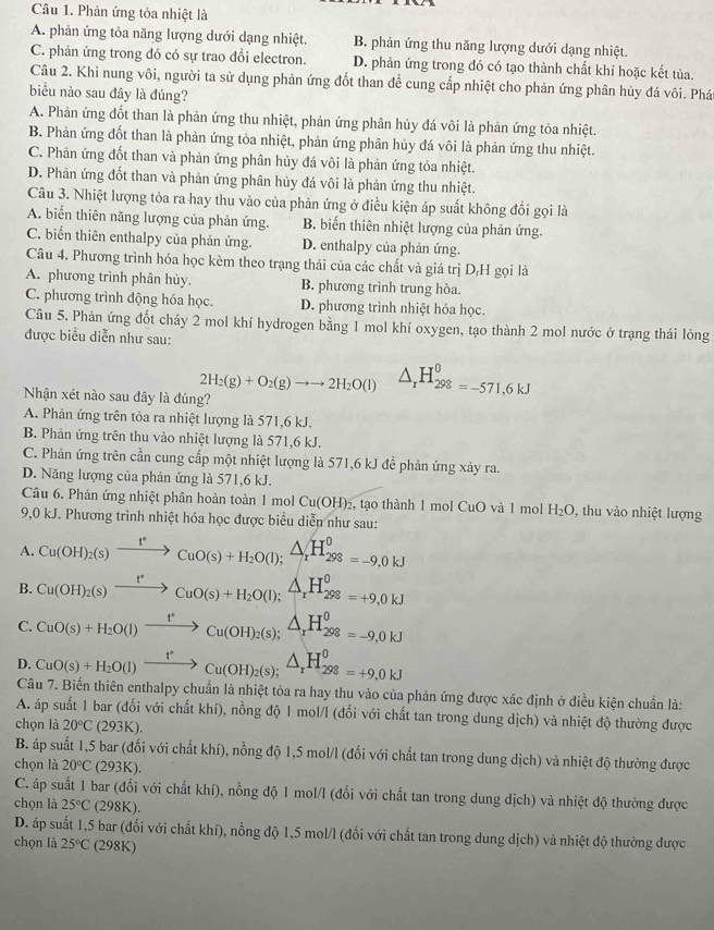 Phản ứng tỏa nhiệt là
A. phản ứng tỏa năng lượng dưới dạng nhiệt. B. phản ứng thu năng lượng dưới dạng nhiệt.
C. phản ứng trong đó có sự trao đổi electron. D. phản ứng trong đó có tạo thành chất khí hoặc kết tủa.
Câu 2. Khi nung vôi, người ta sử dụng phản ứng đốt than để cung cấp nhiệt cho phản ứng phân hủy đá vôi. Phán
biểu nào sau đây là đúng?
A. Phản ứng đốt than là phản ứng thu nhiệt, phản ứng phân hủy đá vôi là phản ứng tỏa nhiệt.
B. Phản ứng đốt than là phản ứng tỏa nhiệt, phản ứng phân hủy đá vôi là phản ứng thu nhiệt.
C. Phản ứng đốt than và phản ứng phân hủy đá vôi là phản ứng tỏa nhiệt.
D. Phản ứng đốt than và phản ứng phân hủy đá vôi là phản ứng thu nhiệt.
Câu 3. Nhiệt lượng tỏa ra hay thu vào của phản ứng ở điều kiện áp suất không đổi gọi là
A. biến thiên năng lượng của phản ứng. B. biển thiên nhiệt lượng của phản ứng.
C. biến thiên enthalpy của phản ứng. D. enthalpy của phản ứng.
Câu 4. Phương trình hóa học kèm theo trạng thái của các chất và giá trị D,H gọi là
A. phương trình phân hủy. B. phương trình trung hòa.
C. phương trình động hóa học. D. phương trình nhiệt hóa học.
Câu 5. Phản ứng đốt cháy 2 mol khí hydrogen bằng 1 mol khí oxygen, tạo thành 2 mol nước ở trạng thái lỏng
được biểu diễn như sau:
2H_2(g)+O_2(g)to to 2H_2O(l) △ _xH_(298)^0=-571,6kJ
Nhận xét nào sau đây là đúng?
A. Phản ứng trên tỏa ra nhiệt lượng là 571,6 kJ.
B. Phản ứng trên thu vào nhiệt lượng là 571,6 kJ.
C. Phản ứng trên cần cung cấp một nhiệt lượng là 571,6 kJ để phản ứng xảy ra.
D. Năng lượng của phản ứng là 571,6 kJ.
Câu 6. Phản ứng nhiệt phân hoàn toàn 1 mol Cu(OH)_2 , tạo thành 1 mol CuO và 1 mol H_2O thu vo nhiệt lượng
9,0 kJ. Phương trình nhiệt hóa học được biểu diễn như sau:
A. Cu(OH)_2(s)xrightarrow t^*CuO(s)+H_2O(l); △ /t H_(298)^0=-9,0kJ
B. Cu(OH)_2(s)xrightarrow t^*CuO(s)+H_2O(l); △ /r A_rH_(298)^0=+9,0kJ
C. CuO(s)+H_2O(l)xrightarrow t^*Cu(OH)_2(s);△ _rH_(298)^0=-9,0KJ
D. CuO(s)+H_2O(l)xrightarrow t°Cu(OH)_2(s);△ _rH_(298)^0=+9,0kJ
Câu 7. Biến thiên enthalpy chuẩn là nhiệt tỏa ra hay thu vào của phản ứng được xác định ở điều kiện chuẩn là:
A. áp suất 1 bar (đối với chất khí), nồng độ 1 mol/l (đối với chất tan trong dung dịch) và nhiệt độ thường được
chọn là 20°C(293K).
B. áp suất 1,5 bar (đối với chất khí), nồng độ 1,5 mol/l (đối với chất tan trong dung dịch) và nhiệt độ thường được
chọn là 20°C(293K).
C. áp suất 1 bar (đối với chất khí), nồng độ 1 mol/l (đối với chất tan trong dung dịch) và nhiệt độ thường được
chọn là 25°C (298 K).
D. áp suất 1,5 bar (đối với chất khí), nồng độ 1,5 mol/l (đối với chất tan trong dung dịch) và nhiệt độ thường được
chọn là 25°C (298K)