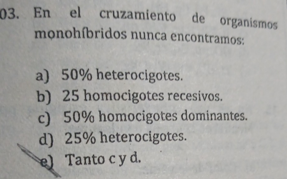 En el cruzamiento de organismos
monohíbridos nunca encontramos:
a) 50% heterocigotes.
b) 25 homocigotes recesivos.
c) 50% homocigotes dominantes.
d) 25% heterocigotes.
e) Tanto c y d.