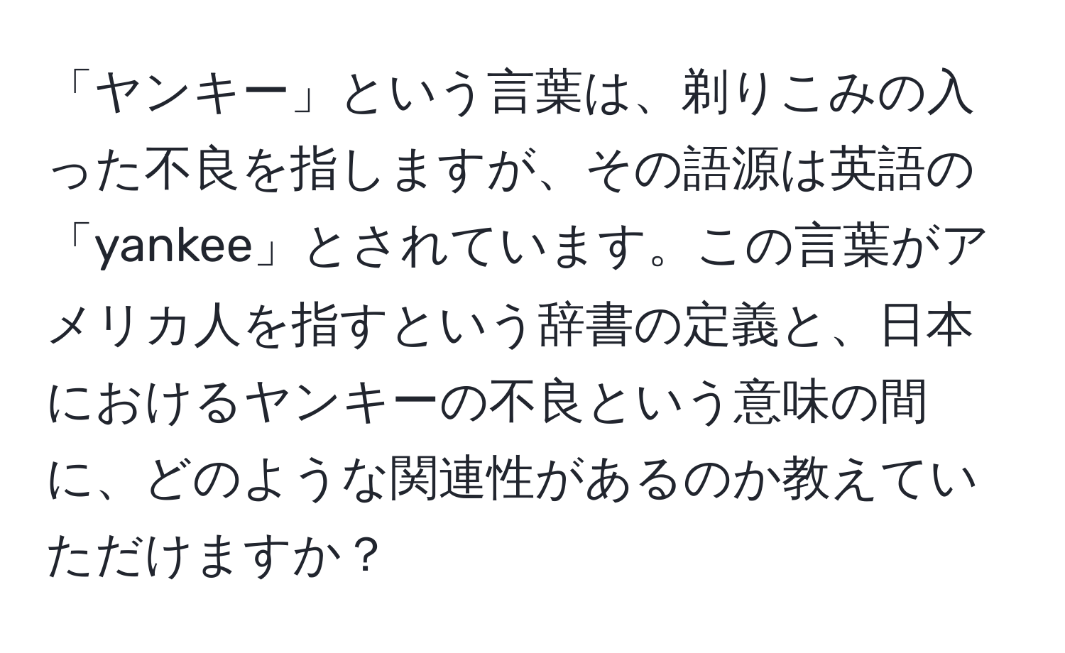 「ヤンキー」という言葉は、剃りこみの入った不良を指しますが、その語源は英語の「yankee」とされています。この言葉がアメリカ人を指すという辞書の定義と、日本におけるヤンキーの不良という意味の間に、どのような関連性があるのか教えていただけますか？