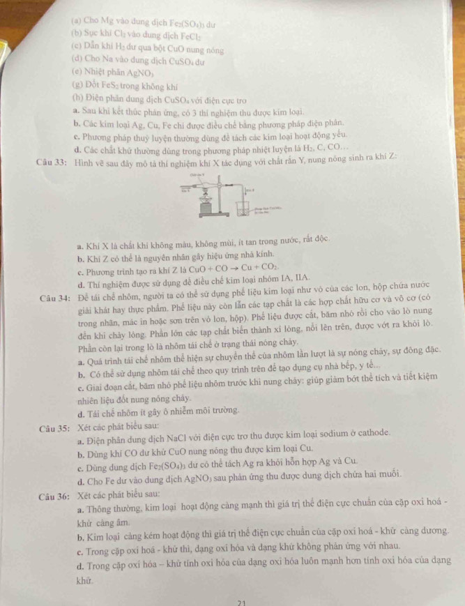 Cho Mg vào dung dịch F Fe_2(SO_4) s du
(b) Sục khí Cl_2 vào dung dịch FeCl_2
(c) Dẫn khi H_2 dư qua bột CuO nung nóng
(d) Cho Na vào dung dịch CuSO₄ dư
(e) Nhiệt phãn AgNO_3
(g) Đổt FeS₂ trong không khí
(h) Điện phân dung dịch CuSO₄ với điện cực tro
a. Sau khi kết thúc phán ứng, có 3 thi nghiệm thu được kim loại.
b. Các kim loại Ag, Cu, Fe chi được điều chế bằng phương pháp điện phân.
c. Phương pháp thuỷ luyện thường dùng đề tách các kim loại hoạt động yếu.
d. Các chất khử thường dùng trong phương pháp nhiệt luyện là H₂, C, CO...
Cầu 33: Hình vẽ sau đây mô tả thí nghiệm khí X tác dụng với chất rấn Y, nung nông sinh ra khí Z:
a. Khí X là chất khí không màu, không mùi, ít tan trong nước, rắt độc
b. Khí Z có thể là nguyên nhân gây hiệu ứng nhà kính.
c. Phương trinh tạo ra khí Z là CuO+COto Cu+CO_2.
d. Thí nghiệm được sử dụng để điều chế kim loại nhóm IA, IIA.
Câu 34: Để tái chể nhôm, người ta có thể sử dụng phế liệu kim loại như vô của các lon, hộp chứa nước
giải khát hay thực phẩm. Phế liệu này còn lẫn các tạp chất là các hợp chất hữu cơ và vô cơ (có
trong nhãn, mác in hoặc sơn trên vỏ lon, hộp). Phế liệu được cắt, băm nhó rồi cho vào lò nung
đền khi chảy lỏng. Phần lớn các tạp chất biến thành xỉ lòng, nỗi lên trên, được vớt ra khỏi lò.
Phần còn lại trong lò là nhôm tái chế ở trạng thái nóng chảy.
a. Quá trình tái chế nhôm thể hiện sự chuyển thể của nhôm lần lượt là sự nóng chây, sự đông đặc.
b. Có thể sử dụng nhôm tái chế theo quy trình trên để tạo dụng cụ nhà bếp, y tế..
c. Giai đoạn cắt, băm nhỏ phế liệu nhôm trước khi nung chấy: giúp giảm bớt thể tích và tiết kiệm
nhiên liệu đốt nung nóng chảy.
d. Tái chế nhôm ít gây ô nhiễm môi trường.
Câu 35: Xét các phát biểu sau:
a. Điện phân dung dịch NaCl với điện cực trơ thu được kim loại sodium ở cathode.
b. Dùng khí CO dư khử CuO nung nóng thu được kim loại Cu.
e. Dùng dung dịch Fe_2(SO_4) dự cô thể tách Ag ra khỏi hỗn hợp Ag và Cu.
d. Cho Fe dư vào dung dịch AgNO; sau phản ứng thu được dung dịch chứa hai muối.
Câu 36: Xét các phát biểu sau:
a. Thông thường, kim loại hoạt động càng mạnh thì giá trị thể điện cực chuẩn của cặp oxi hoá -
khử càng âm
b. Kim loại cảng kém hoạt động thì giá trị thể điện cực chuẩn của cặp oxỉ hoá - khử càng dương.
e. Trong cặp oxi hoá - khử thì, dạng oxi hóa và dạng khứ không phản ứng với nhau.
d. Trong cặp oxí hóa - khữ tính oxi hóa của dạng oxi hóa luôn mạnh hơn tính oxi hóa của dạng
khữ.
71