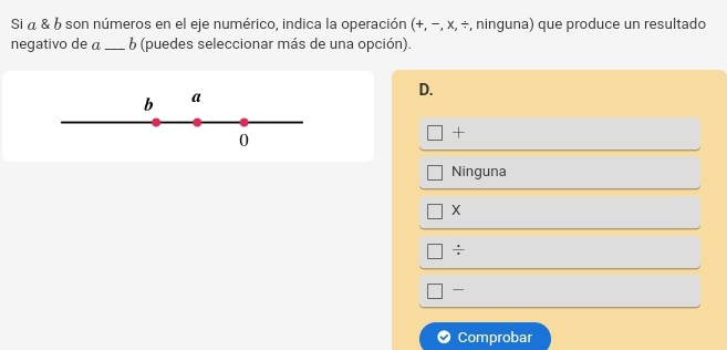 Si α & 6 son números en el eje numérico, indica la operación (+, −, x, ÷, ninguna) que produce un resultado
negativo de a _ 6 (puedes seleccionar más de una opción).
D.
b a
0
+
Ninguna
X
÷
Comprobar