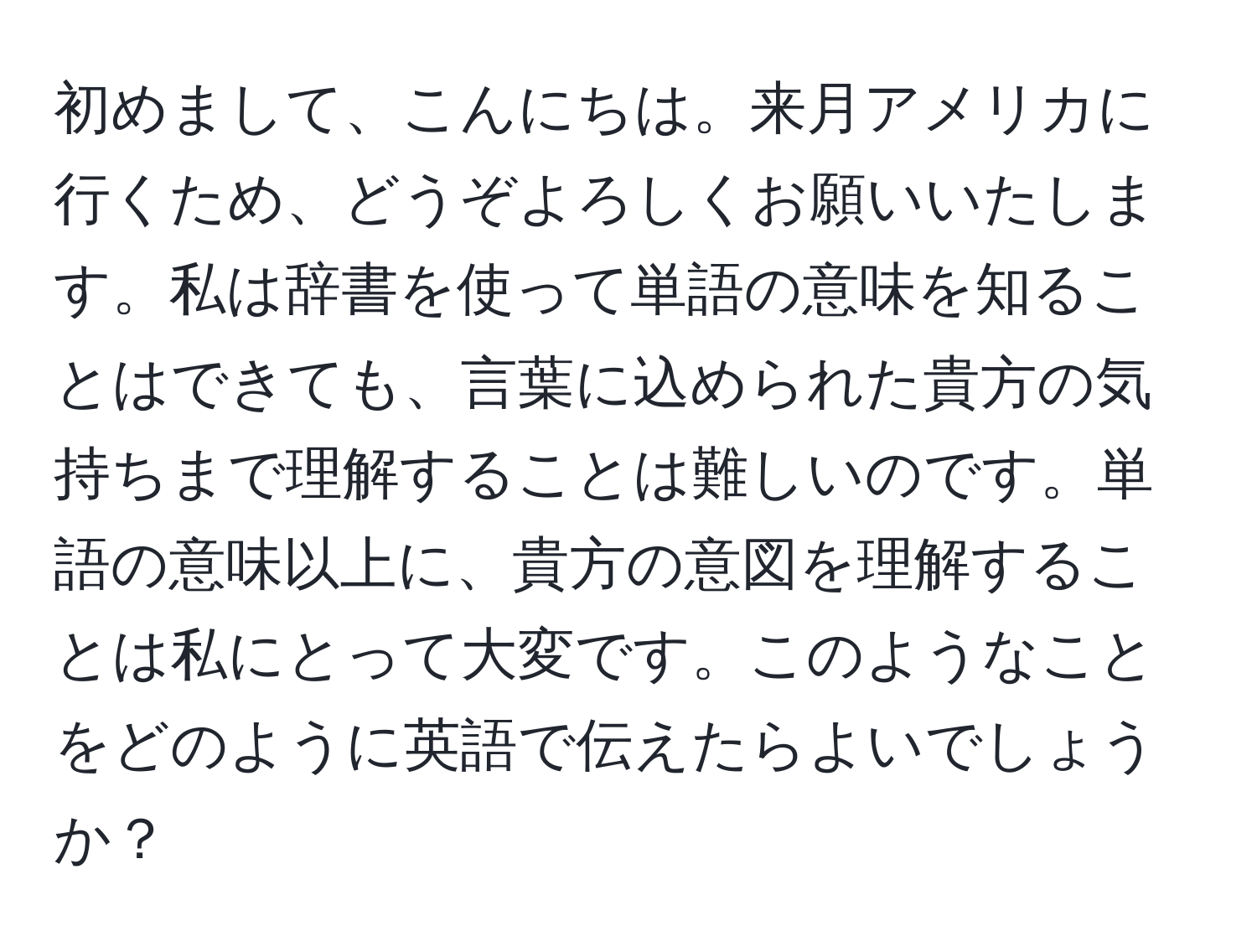 初めまして、こんにちは。来月アメリカに行くため、どうぞよろしくお願いいたします。私は辞書を使って単語の意味を知ることはできても、言葉に込められた貴方の気持ちまで理解することは難しいのです。単語の意味以上に、貴方の意図を理解することは私にとって大変です。このようなことをどのように英語で伝えたらよいでしょうか？