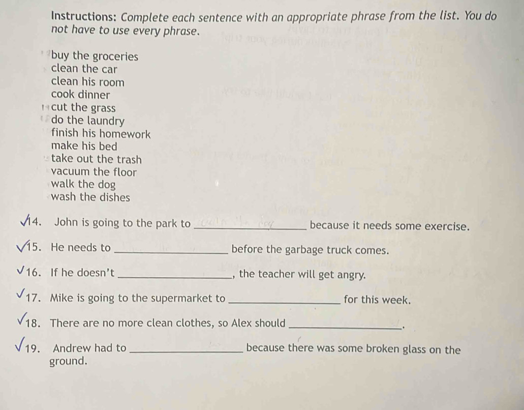 Instructions: Complete each sentence with an appropriate phrase from the list. You do
not have to use every phrase.
buy the groceries
clean the car
clean his room
cook dinner
cut the grass
do the laundry
finish his homework
make his bed
take out the trash
vacuum the floor
walk the dog
wash the dishes
14. John is going to the park to _because it needs some exercise.
15. He needs to _before the garbage truck comes.
16. If he doesn’t_ , the teacher will get angry.
17. Mike is going to the supermarket to _for this week.
18. There are no more clean clothes, so Alex should_
.
19. Andrew had to _because there was some broken glass on the
ground.