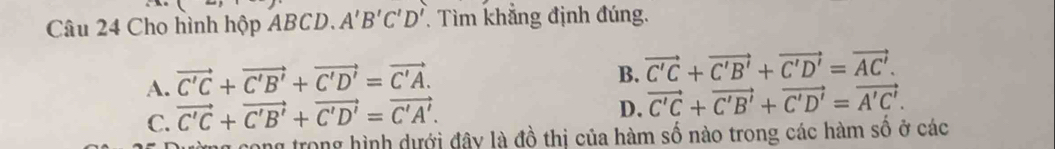 Cho hình hộp ABCD. A'B'C'D' Tìm khẳng định đúng.
A. vector C'C+vector C'B'+vector C'D'=vector C'A.
B. vector C'C+vector C'B'+vector C'D'=vector AC'.
C. vector C'C+vector C'B'+vector C'D'=vector C'A'.
D. vector C'C+vector C'B'+vector C'D'=vector A'C'. 
ng cong trong hình dưới đây là đồ thị của hàm số nào trong các hàm số ở các