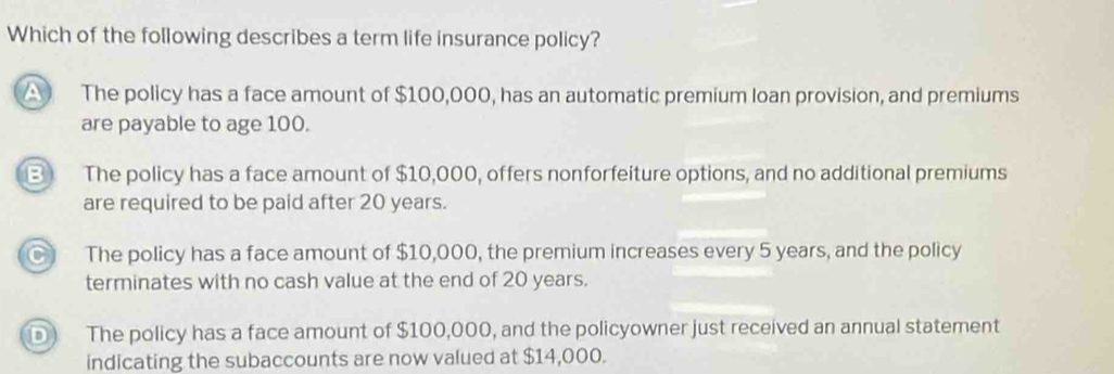 Which of the following describes a term life insurance policy?
A The policy has a face amount of $100,000, has an automatic premium loan provision, and premiums
are payable to age 100.
B The policy has a face amount of $10,000, offers nonforfeiture options, and no additional premiums
are required to be paid after 20 years.
a The policy has a face amount of $10,000, the premium increases every 5 years, and the policy
terminates with no cash value at the end of 20 years.
D The policy has a face amount of $100,000, and the policyowner just received an annual statement
indicating the subaccounts are now valued at $14,000.