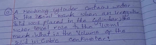 ⑧A meatining cylonder cuntains wodor 
t the 2soml mank when an lrregular 
golid was placed in the cylinder) the 
water level rose to the yooml 
mank. What is the Volume of the 
golid in Cubic consmeter?