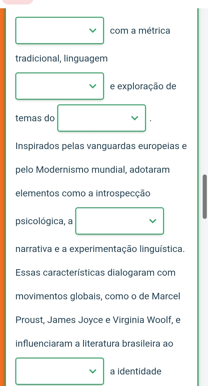 com a métrica 
tradicional, linguagem 
e exploração de 
temas do 
V 
Inspirados pelas vanguardas europeias e 
pelo Modernismo mundial, adotaram 
elementos como a introspecção 
psicológica, a 
narrativa e a experimentação linguística. 
Essas características dialogaram com 
movimentos globais, como o de Marcel 
Proust, James Joyce e Virginia Woolf, e 
influenciaram a literatura brasileira ao 
V a identidade