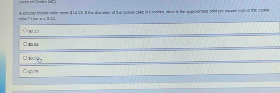 (Area of Circles MC)
A circular cookie cake costs $14.13. If the diameter of the cookie cake is 6 inches, what is the approximate cost per square inch of the cookie
cake? Use π =3.14
$0.13
$0.25
$0.5Q
$0.75