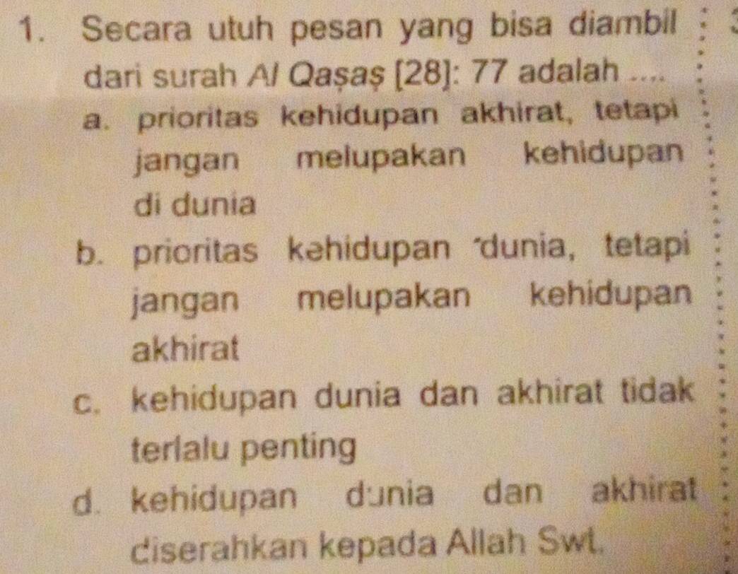 Secara utuh pesan yang bisa diambil
dari surah Al Qașaş [28]: 77 adalah ....
a. prioritas kehidupan akhirat, tetapi
jangan melupakan kehidupan
di dunia
b. prioritas kehidupan dunia， tetapi
jangan melupakan kehidupan
akhirat
c. kehidupan dunia dan akhirat tidak
terlalu penting
d. kehidupan dunia dan akhirat
diserahkan kepada Allah Swt.