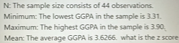 N: The sample size consists of 44 observations. 
Minimum: The lowest GGPA in the sample is 3.31. 
Maximum: The highest GGPA in the sample is 3.90. 
Mean: The average GGPA is 3.6266. what is the z score