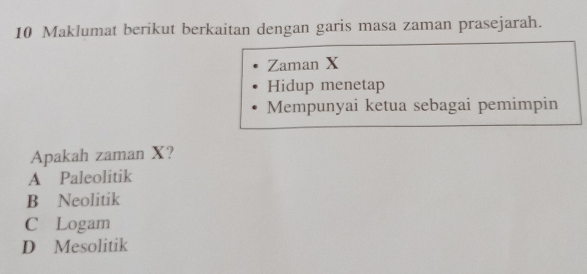 Maklumat berikut berkaitan dengan garis masa zaman prasejarah.
Zaman X
Hidup menetap
Mempunyai ketua sebagai pemimpin
Apakah zaman X?
A Paleolitik
B Neolitik
C Logam
D Mesolitik