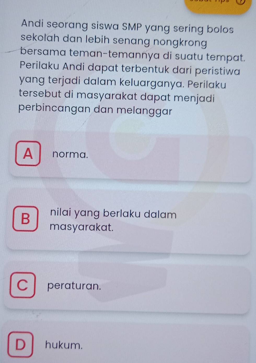 Andi seorang siswa SMP yang sering bolos
sekolah dan lebih senang nongkrong 
bersama teman-temannya di suatu tempat.
Perilaku Andi dapat terbentuk dari peristiwa
yang terjadi dalam keluarganya. Perilaku
tersebut di masyarakat dapat menjadi
perbincangan dan melanggar
A norma.
B
nilai yang berlaku dalam
masyarakat.
C peraturan.
D hukum.