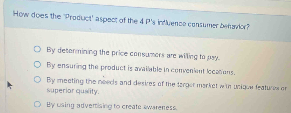 How does the 'Product' aspect of the 4P's influence consumer behavior?
By determining the price consumers are willing to pay.
By ensuring the product is available in convenient locations.
By meeting the needs and desires of the target market with unique features or
superior quality.
By using advertising to create awareness.