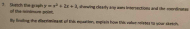 Sketch the graph y=x^2+2x+3 , showing clearly any axes intersections and the coordinates 
of the minimum point. 
By finding the discriminant of this equation, explain how this value relates to your sketch.