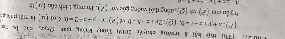 Cầu 21. (Thi thử hội 8 trường chuyên 2019) Trong không gian Oxyz, cho ba mặt
(P): x+y+z-1=0 ,(2): 2y+z-5=0va(R):x-y+z-2=0. Gọi (α) là mặt phẳngc
tuyến của ( x ) và (Q), đồng thời vuông góc với (R). Phương trình của (α)là
A. 2x+3y-5z+5-0