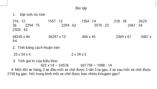 Bài tập 
1. Đặt tính rồi tính
216:12 1557:12 1554:14 218:18 2625 :
36 2294:75 2294:62 3570:23 2461:34
2920:62
68245* 84 56297* 13 406* 45 2369* 67 3487*
94
2. Tính bằng cách thuận tiện
25* 34* 4
2* 39* 5
3. Tính giá trị của biểu thưc
423* 18-34578 601759-1988:14
4. Một đội xe hàng, 2 xe đầu mỗi xe chở được 2 tấn 5 tạ gạo, 3 xe sau mỗi xe chở được
2150 kg gạo. Hỏi trung bình mỗi xe chở được bao nhiêu kilogam gạo?