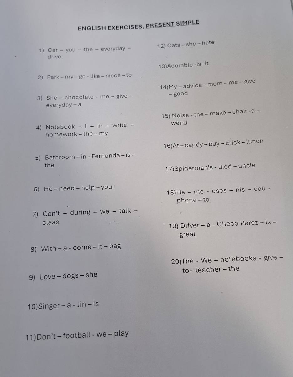 ENGLISH EXERCISES, PRESENT SIMPLE 
1) Car - you - the - everyday - 12) Cats - she - hate 
drive 
13)Adorable -is -it 
2) Park- my - go - like - niece - to 
14)My - advice - mom - me - give 
3) She - chocolate - me - give - - good 
everyday - a 
15) Noise - the - make - chair -a - 
4) Notebook - 1 - in - write - weird 
homework - the - my 
16)At - candy - buy - Erick - lunch 
5) Bathroom - in - Fernanda - is - 
the 
17)Spiderman’s - died - uncle 
6) He - need - help - your 
18)He - me - uses - his - call - 
phone - to 
7) Can't - during - we - talk - 
class 
19) Driver - a - Checo Perez - is - 
great 
8) With - a - come - it - bag 
20)The - We - notebooks - give - 
9) Love - dogs - she to- teacher — the 
10)Singer - a - Jin - is 
11)Don’t - football - we - play