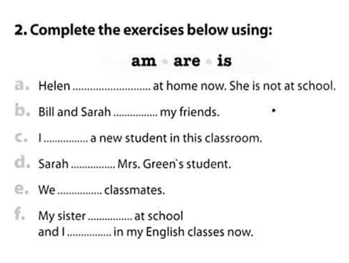 Complete the exercises below using: 
am are is 
2. Helen _at home now. She is not at school. 
。 Bill and Sarah _my friends. 
C. I _a new student in this classroom. 
c Sarah_ Mrs. Green`s student. 
e. We_ classmates. 
My sister _at school 
and I _in my English classes now.