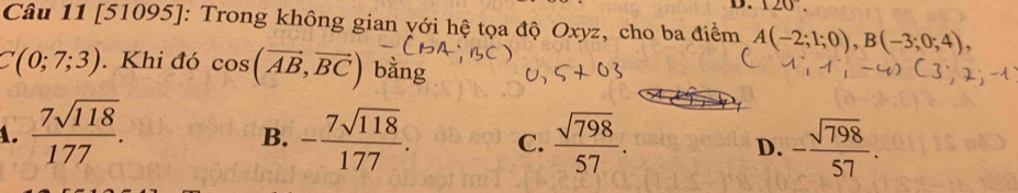 120°. 
Câu 11 [51095]: Trong không gian yới hệ tọa độ Oxyz, cho ba điểm A(-2;1;0), B(-3;0;4),
C(0;7;3). Khi đó cos (vector AB,vector BC) bằng
1.  7sqrt(118)/177 . - 7sqrt(118)/177 . C.  sqrt(798)/57 . D. - sqrt(798)/57 . 
B.