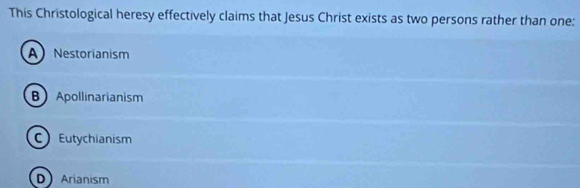 This Christological heresy effectively claims that Jesus Christ exists as two persons rather than one:
ANestorianism
B Apollinarianism
Eutychianism
D Arianism