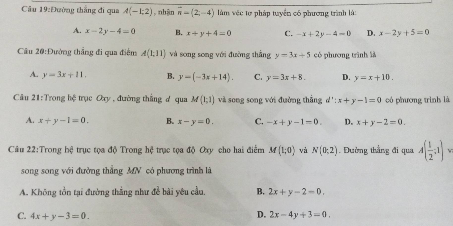 Đường thẳng đi qua A(-1;2) , nhận vector n=(2;-4) làm véc tơ pháp tuyến có phương trình là:
A. x-2y-4=0 B. x+y+4=0 D. x-2y+5=0
C. -x+2y-4=0
Câu 20:Đường thẳng đi qua điểm A(1;11) và song song với đường thắng y=3x+5 có phương trình là
A. y=3x+11. B. y=(-3x+14). C. y=3x+8. D. y=x+10. 
Câu 21:Trong hệ trục Oxy , đường thắng đ qua M(1;1) và song song với đường thắng d':x+y-1=0 có phương trình là
A. x+y-1=0. B. x-y=0. C. -x+y-1=0. D. x+y-2=0. 
Câu 22:Trong hệ trục tọa độ Trong hệ trục tọa độ Oxy cho hai điểm M(1;0) và N(0;2). Đường thắng đi qua A( 1/2 ;1) V
song song với đường thắng MN có phương trình là
A. Không tồn tại đường thẳng như đề bài yêu cầu. B. 2x+y-2=0.
C. 4x+y-3=0. D. 2x-4y+3=0.