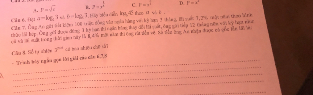 A. P=sqrt(x) B. P=x^(frac 1)8 C. P=x^(frac )9 D. P=x^2
Câu 6. Đặt a=log _23vab=log _53. Hãy biểu diễn log _645 theo a và b.
Câu 7. Ông An gửi tiết kiệm 100 triệu đồng vào ngân hàng với kỳ hạn 3 tháng, lãi suất 7,2% một năm theo hình
thức lãi kép. Ông gửi được đúng 3 kỷ hạn thì ngân hàng thay đổi lãi suất, ông gửi tiếp 12 tháng nữa với kỳ hạn như
cũ và lãi suất trong thời gian này là 8, 4% một năm thì ông rút tiền về. Số tiền ông An nhận được cả gốc lẫn lãi là:
Câu 8. Số tự nhiên 3^(2023) có bao nhiêu chữ số?
_
- Trình bày ngắn gọn lời giải các câu 6, 7, 8
_
_
_