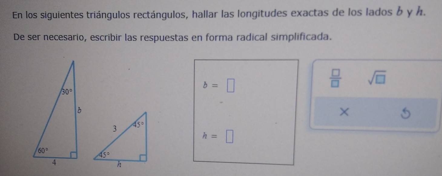 En los siguientes triángulos rectángulos, hallar las longitudes exactas de los lados b y h.
De ser necesario, escribir las respuestas en forma radical simplificada.
 □ /□   sqrt(□ )
b=□
h=□