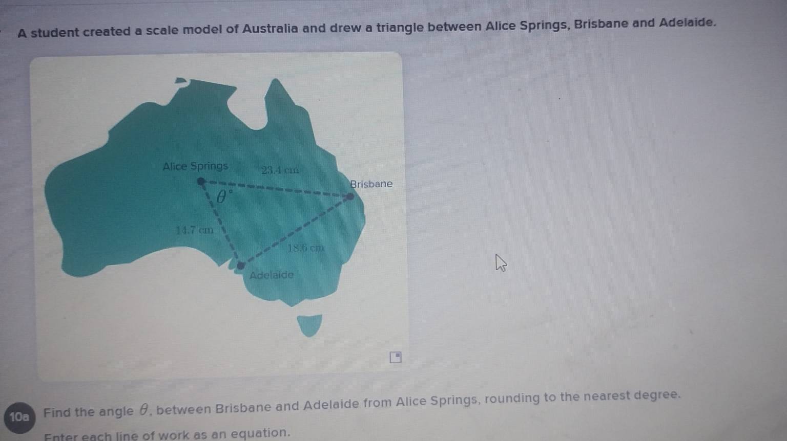 A student created a scale model of Australia and drew a triangle between Alice Springs, Brisbane and Adelaide.
10 Find the angle θ, between Brisbane and Adelaide from Alice Springs, rounding to the nearest degree.
Enter each line of work as an equation.