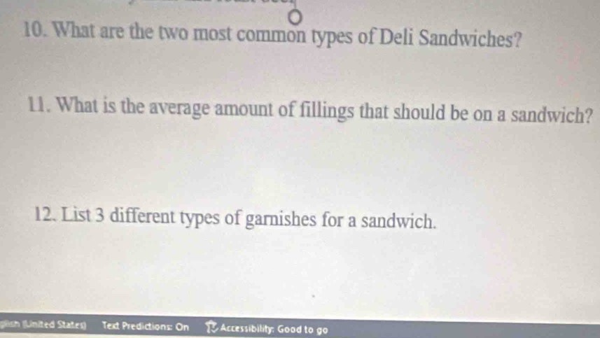 What are the two most common types of Deli Sandwiches? 
11. What is the average amount of fillings that should be on a sandwich? 
12. List 3 different types of garnishes for a sandwich. 
glsh (Linited Stater) Text Predictions: On Accessibility: Good to go