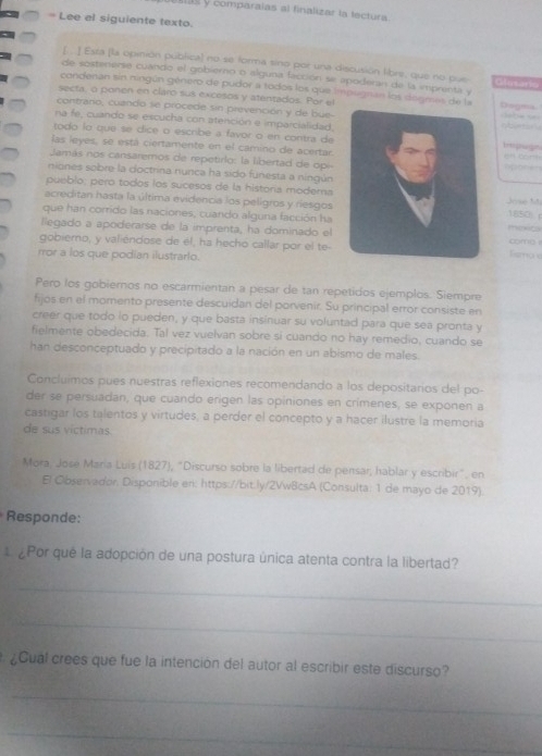 comparalas al finalizar la tectura
= Lee el siguiente texto.
[. . ] Esta (la opinión pública) no se forma sino por una discusión libre, que no pue Glasaris
de sostenerse cuando el gobierno o alguna facción se apoderan de la imprenta y
condenan sin ningún género de pudor a todos los que impugnan los degmes de la
secta, o ponen en claro sus excesos y atentados. Por el Dogea            
contrario, cuando se procede sin prevención y de bue-
na fe, cuando se escucha con atención e imparcialidad,nieta  
todo lo que se cice o escribe a favor o en contra detrepugn
las leyes, se está ciertamente en el camino de acertareh Cónh
Jamás nos cansaremos de repetirlo: la libertad de ophpone
nignes sobre la doctrina nunca ha sido funesta a ningún
pueblo; pero todos los sucesos de la histora modema
acreditan hasta la última evidencia los peligros y riesgos Jose t
que han corrido las naciones, cuando alguna facción ha
1850!  (
llegado a apoderarse de la imprenta, ha dominado elcomo 
gobierno, y valiéndose de él, ha hecho callar por el te-smo e
rror a los que podian ilustrarlo.
Pero los gobieros no escarmientan a pesar de tan repetidos ejemplos. Siempre
fijos en el momento presente descuidan del porvenir. Su principal error consiste en
creer que todo lo pueden, y que basta insinuar su voluntad para que sea pronta y
fielmente obedecida. Tal vez vuelvan sobre si cuando no hay remedio, cuando se
han desconceptuado y precipitado a la nación en un abismo de males.
Concluimos pues nuestras reflexiones recomendando a los depositarios del po-
der se persuadan, que cuando erigen las opiniones en crímenes, se exponen a
castigar los talentos y virtudes, a perder el concepto y a hacer ilustre la memoria
de sus victimas
Mora, José María Luis (1827), "Discurso sobre la libertad de pensar, hablar y escribir", en
El Observador, Disponible en: https://bit.ly/2Vw8csA (Consulta: 1 de mayo de 2019).
Responde:
¿Por qué la adopción de una postura única atenta contra la libertad?
_
_
¿Cual crees que fue la intención del autor al escribir este discurso?
_
_