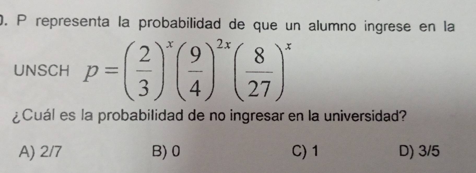 representa la probabilidad de que un alumno ingrese en la
UNSCH p=( 2/3 )^x( 9/4 )^2x( 8/27 )^x
¿Cuál es la probabilidad de no ingresar en la universidad?
A) 2/7 B) 0 C) 1 D) 3/5