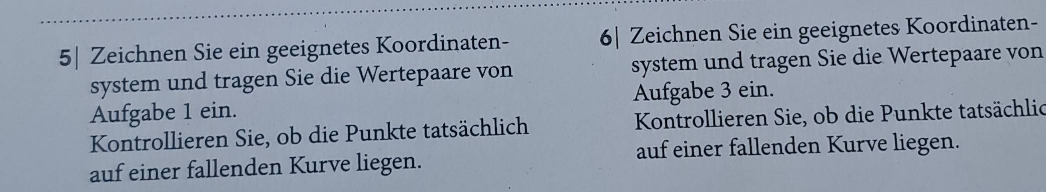 5| Zeichnen Sie ein geeignetes Koordinaten - 6| Zeichnen Sie ein geeignetes Koordinaten- 
system und tragen Sie die Wertepaare von system und tragen Sie die Wertepaare von 
Aufgabe 1 ein. Aufgabe 3 ein. 
Kontrollieren Sie, ob die Punkte tatsächlich Kontrollieren Sie, ob die Punkte tatsächlic 
auf einer fallenden Kurve liegen. 
auf einer fallenden Kurve liegen.