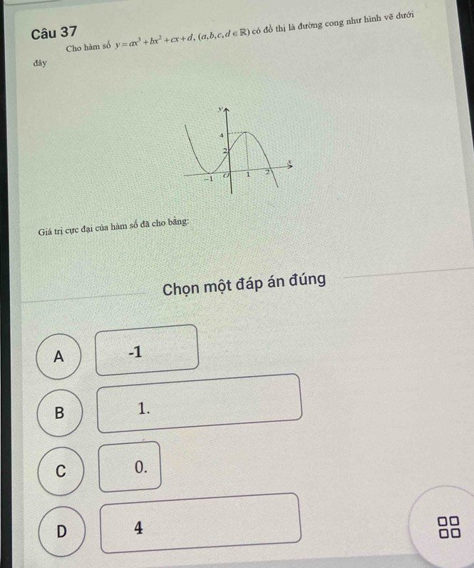 Cho hàm số y=ax^3+bx^2+cx+d, (a,b,c,d∈ R) có đồ thị là đường cong như hình vẽ dưới
Câu 37
đây
Giá trị cực đại của hàm số đã cho bảng:
Chọn một đáp án đúng
A -1
B 1.
C 0.
D 4