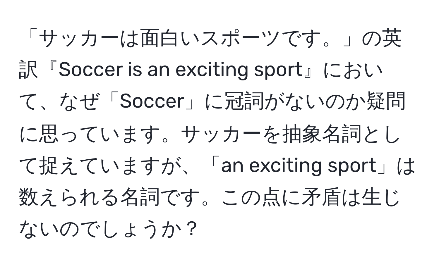 「サッカーは面白いスポーツです。」の英訳『Soccer is an exciting sport』において、なぜ「Soccer」に冠詞がないのか疑問に思っています。サッカーを抽象名詞として捉えていますが、「an exciting sport」は数えられる名詞です。この点に矛盾は生じないのでしょうか？