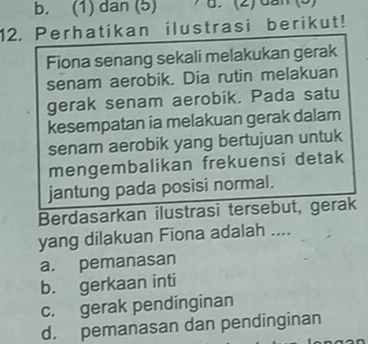 b. (1) dan (5) d. (2) dần (5)
12. Perhatikan ilustrasi berikut!
Fiona senang sekali melakukan gerak
senam aerobik. Dia rutin melakuan
gerak senam aerobik. Pada satu
kesempatan ia melakuan gerak dalam
senam aerobik yang bertujuan untuk
mengembalikan frekuensi detak
jantung pada posisi normal.
Berdasarkan ilustrasi tersebut, gerak
yang dilakuan Fiona adalah ....
a. pemanasan
b. gerkaan inti
c. gerak pendinginan
d. pemanasan dan pendinginan