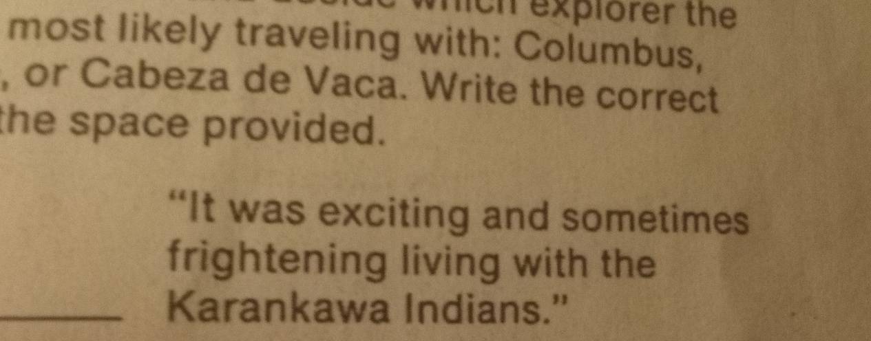 mich explorer the 
most likely traveling with: Columbus, 
, or Cabeza de Vaca. Write the correct 
the space provided. 
“It was exciting and sometimes 
frightening living with the 
_Karankawa Indians.'