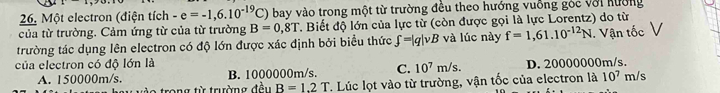 Một electron (điện tích -e=-1,6.10^(-19)C) bay vào trong một từ trường đều theo hướng vuồng góc với hưởng
của từ trường. Cảm ứng từ của từ trường B=0,8T 1. Biết độ lớn của lực từ (còn được gọi là lực Lorentz) do từ
trường tác dụng lên electron có độ lớn được xác định bởi biểu thức f=|q|vB và lúc này f=1,61.10^(-12)N. Vận tốc
của electron có độ lớn là D. 20000000m/s.
A. 150000m/s. B. 1000000m/s.
C. 10^7m/s. 
rong từ trường đều B=1.2T. Lúc lọt vào từ trường, vận tốc của electron là 10^7 m/s