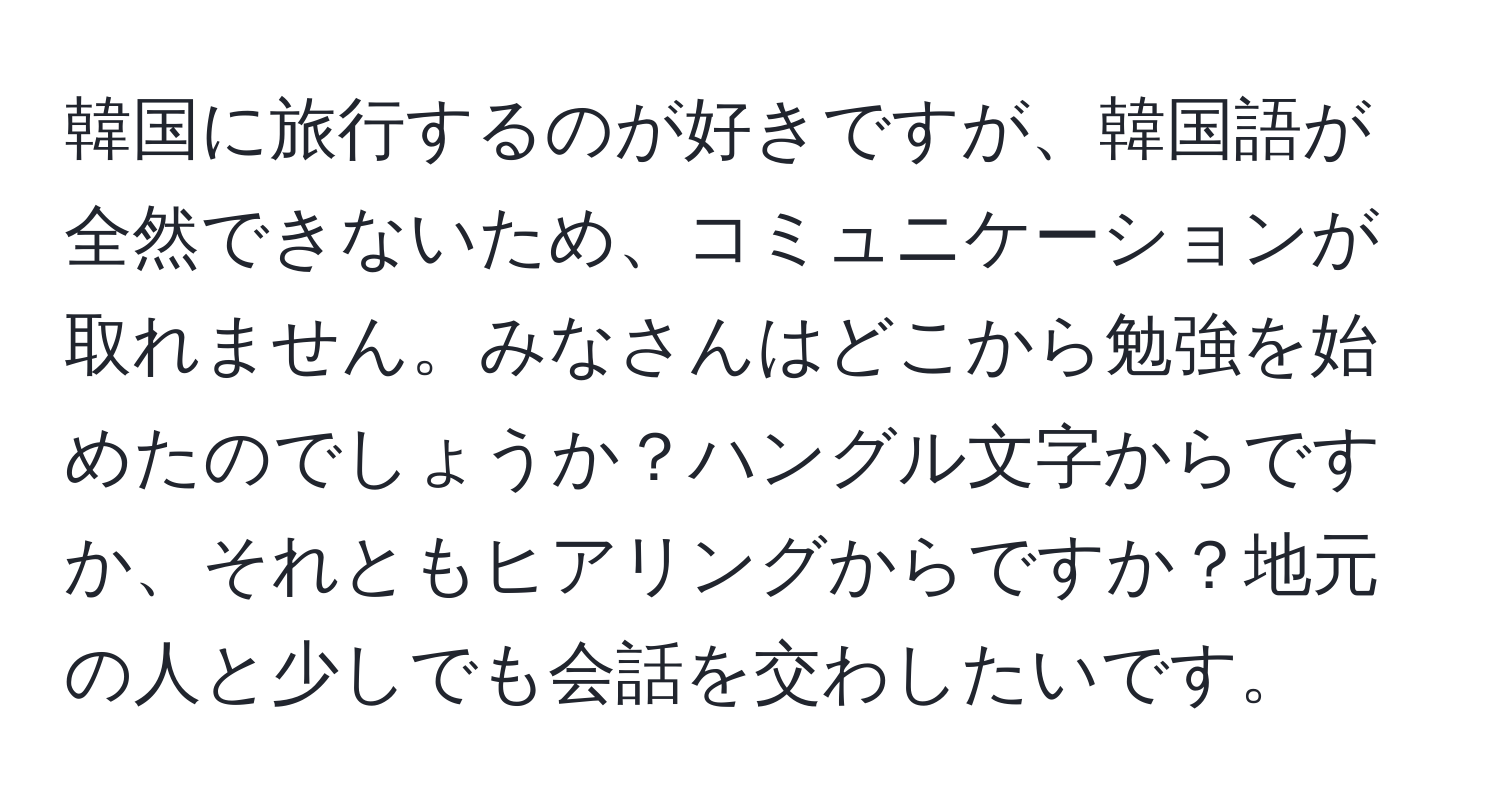 韓国に旅行するのが好きですが、韓国語が全然できないため、コミュニケーションが取れません。みなさんはどこから勉強を始めたのでしょうか？ハングル文字からですか、それともヒアリングからですか？地元の人と少しでも会話を交わしたいです。