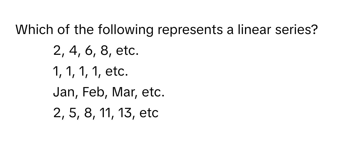 Which of the following represents a linear series?

1) 2, 4, 6, 8, etc. 
2) 1, 1, 1, 1, etc. 
3) Jan, Feb, Mar, etc. 
4) 2, 5, 8, 11, 13, etc