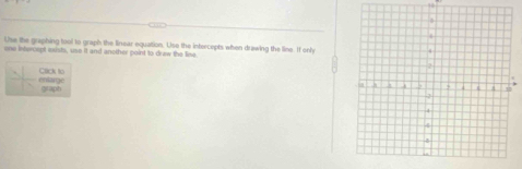 Use the graphing tool to graph the linear equation. Use the intercepts when drawing the line. If only 
one intercept exists, use it and another point to draw the lise 
entarge Cack t0 
graph