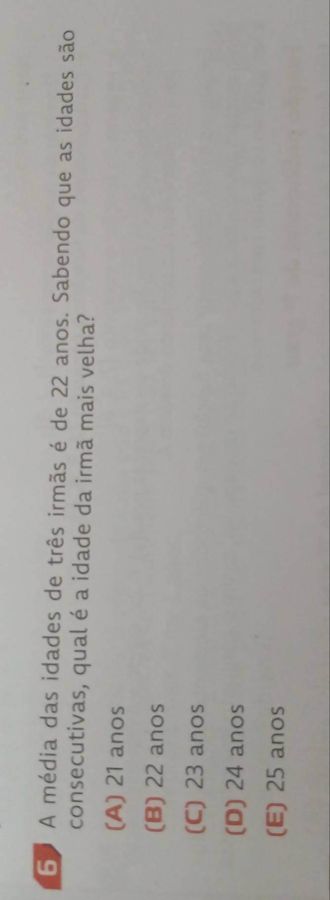 6º A média das idades de três irmãs é de 22 anos. Sabendo que as idades são
consecutivas, qual é a idade da irmã mais velha?
(A) 21 anos
(B) 22 anos
(C) 23 anos
(D) 24 anos
(E) 25 anos