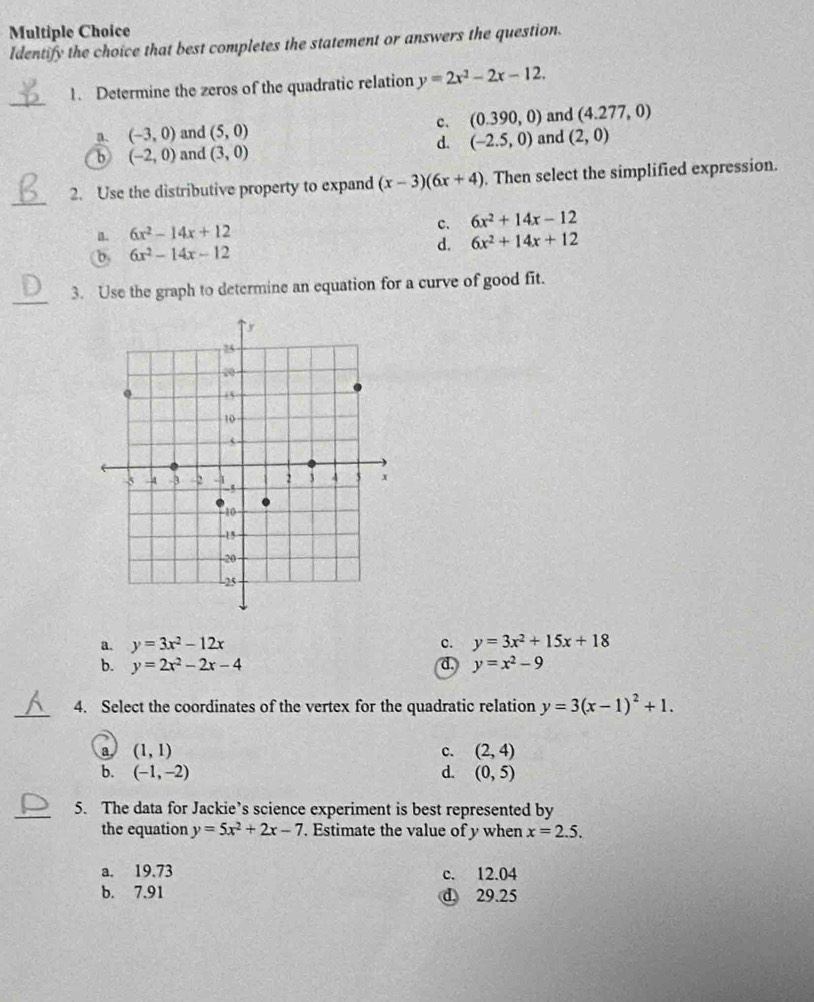 Identify the choice that best completes the statement or answers the question.
_
1. Determine the zeros of the quadratic relation y=2x^2-2x-12.
a. (-3,0) and (5,0) c. (0.390,0) and (4.277,0)
d. (-2.5,0)
b (-2,0) and (3,0) and (2,0)
_
2. Use the distributive property to expand (x-3)(6x+4). Then select the simplified expression.
a. 6x^2-14x+12 c. 6x^2+14x-12
b. 6x^2-14x-12 d. 6x^2+14x+12
_3. Use the graph to determine an equation for a curve of good fit.
a. y=3x^2-12x c. y=3x^2+15x+18
b. y=2x^2-2x-4 d, y=x^2-9
_4. Select the coordinates of the vertex for the quadratic relation y=3(x-1)^2+1.
a (1,1)
c. (2,4)
b. (-1,-2) d. (0,5)
_5. The data for Jackie’s science experiment is best represented by
the equation y=5x^2+2x-7. Estimate the value of y when x=2.5.
a. 19.73 c. 12.04
b. 7.91 d 29.25