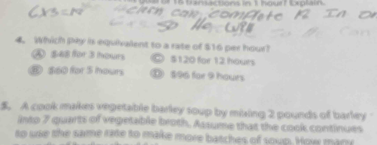 a se t 6 tansa ctions in 11 toun tomptan 

4. Which pay is equivalent to a rate of $16 per hour?
A $48 for 3 hours ◎ $120 for 12 hours
⑤ 860 for 5 hours ① $06 for 9 hours
$. A cook makes vegetable barley soup by mixing 2 pounds of barley
into 7 quarts of vegotable broth, Assume that the cook continues
to use the same rate to make more batches of soup. How many