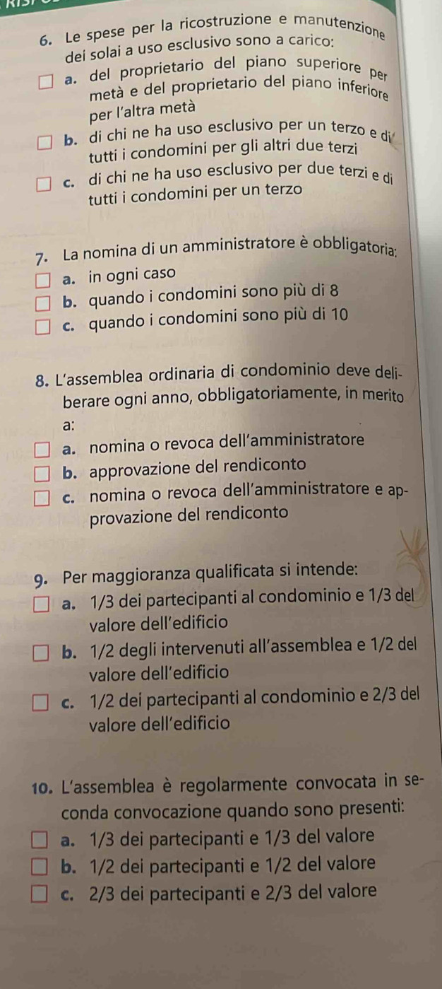 Le spese per la ricostruzione e manutenzione
dei solai a uso esclusivo sono a carico:
a. del proprietario del piano superiore per
metá e del proprietario del piano inferiore
per l'altra metà
b. di chi ne ha uso esclusivo per un terzo e di
tutti i condomini per gli altri due terzi
c. di chi ne ha uso esclusivo per due terzi e di
tutti i condomini per un terzo
7. La nomina di un amministratore è obbligatoria:
a. in ogni caso
b. quando i condomini sono più di 8
c. quando i condomini sono più di 10
8. L'assemblea ordinaria di condominio deve deli-
berare ogni anno, obbligatoriamente, in merito
a:
a nomina o revoca dell’amministratore
b. approvazione del rendiconto
c. nomina o revoca dell’amministratore e ap-
provazione del rendiconto
9. Per maggioranza qualificata si intende:
a. 1/3 dei partecipanti al condominio e 1/3 del
valore dell’edificio
b. 1/2 degli intervenuti all’assemblea e 1/2 del
valore dell´edificio
c. 1/2 dei partecipanti al condominio e 2/3 del
valore dell’edificio
10. L'assemblea è regolarmente convocata in se-
conda convocazione quando sono presenti:
a. 1/3 dei partecipanti e 1/3 del valore
b. 1/2 dei partecipanti e 1/2 del valore
c. 2/3 dei partecipanti e 2/3 del valore