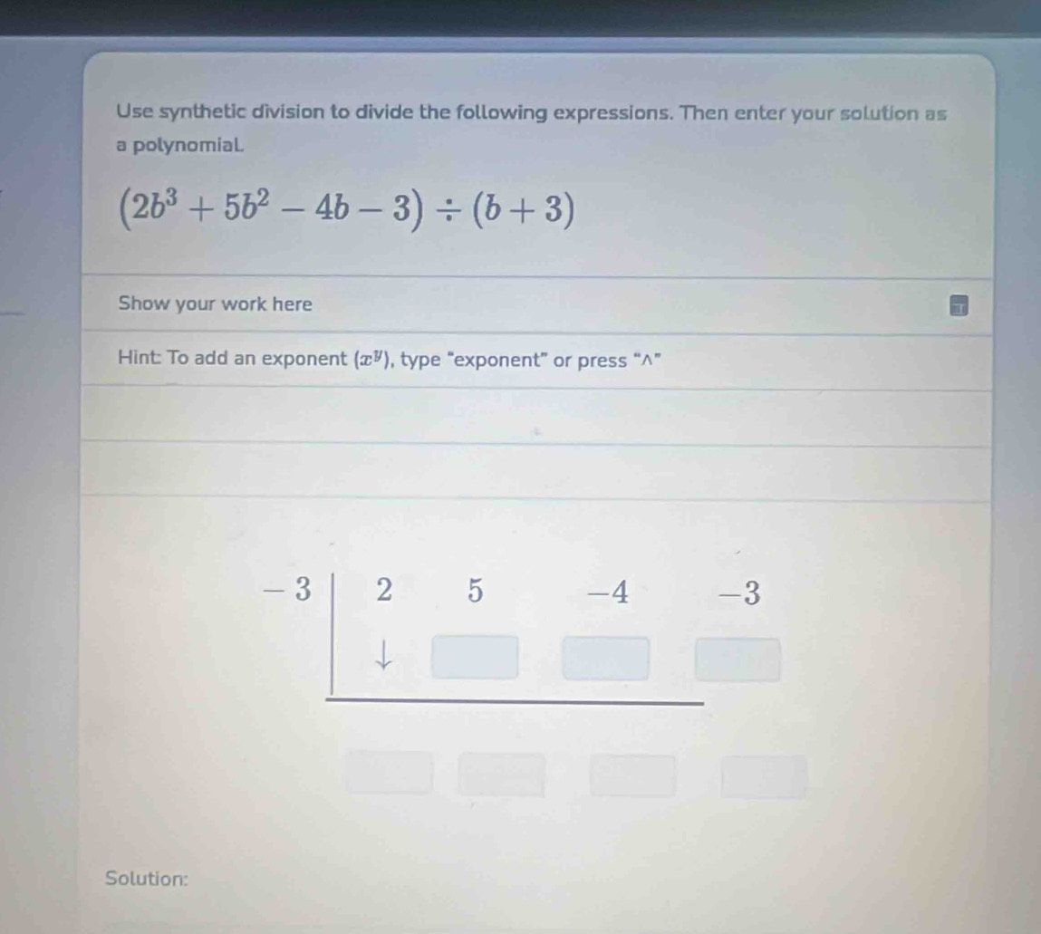 Use synthetic division to divide the following expressions. Then enter your solution as
a polynomial.
(2b^3+5b^2-4b-3)/ (b+3)
Show your work here
Hint: To add an exponent (x^y) , type “exponent” or press “^”
□ 
Solution: