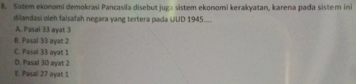 Sistem ekonomi demokrasi Pancasila disebut juga sistem ekonomi kerakyatan, karena pada sistem ini
dilandasi oleh falsafah negara yang tertera pada UUD 1945....
A. Pasal 33 ayat 3
B. Pasal 33 ayat 2
C. Pasal 33 ayat 1
D. Pasal 30 ayat 2
E. Pasal 27 ayat 1