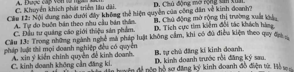 A. Được cấp von từ ngàn sác
C. Khuyến khích phát triển lâu dài. D. Chủ động mở rộng san xuất.
Câu 12: Nội dung nào dưới đây không thể hiện quyền của công dân về kinh doanh?
A. Tự do buôn bán theo nhu cầu bản thân. B. Chủ động mở rộng thị trường xuất khẩu
C. Đầu tư quảng cáo giới thiệu sản phẩm. D. Tích cực tìm kiếm đối tác khách hàng.
Câu 13: Trong những ngành nghề mà pháp luật không cấm, khi có đủ điều kiện theo quy định của
pháp luật thì mọi doanh nghiệp đều có quyền
A. xin ý kiến chính quyền đề kinh doanh. B. tự chủ đăng kí kinh doanh.
C. kinh doanh không cần đăng kí. D. kinh doanh trước rồi đăng ký sau.
đề n huyên đề nôp hồ sơ đăng ký kinh doanh đồ điện tử. Hồ sơ của