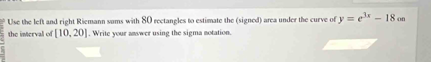 Use the left and right Riemann sums with 80 rectangles to estimate the (signed) area under the curve of y=e^(3x)-18 on 
the interval of [10,20]. Write your answer using the sigma notation.