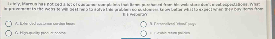 Lately, Marcus has noticed a lot of customer complaints that items purchased from his web store don't meet expectations. What
improvement to the website will best help to solve this problem so customers know better what to expect when they buy items from
his website?
A. Extended customer service hours B. Personalized "About" page
C. High-quality product photos D. Flexible return policies