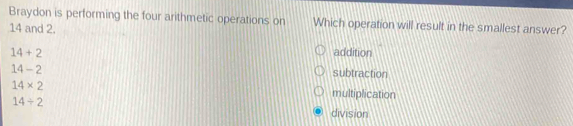 Braydon is performing the four arithmetic operations on Which operation will result in the smallest answer?
14 and 2.
14+2 addition
14-2
subtraction
14* 2
multiplication
14/ 2
division